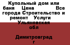 Купольный дом или баня  › Цена ­ 68 000 - Все города Строительство и ремонт » Услуги   . Ульяновская обл.,Димитровград г.